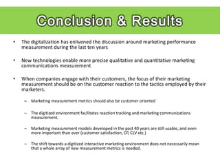 Findings
•   The digitalization has enlivened the discussion around marketing performance
    measurement during the last ten years

•   New technologies enable more precise qualitative and quantitative marketing
    communications measurement

•   When companies engage with their customers, the focus of their marketing
    measurement should be on the customer reaction to the tactics employed by their
    marketers.

     – Marketing measurement metrics should also be customer oriented

     – The digitized environment facilitates reaction tracking and marketing communications
       measurement.

     – Marketing measurement models developed in the past 40 years are still usable, and even
       more important than ever (customer satisfaction, CP, CLV etc.)

     – The shift towards a digitized interactive marketing environment does not necessarily mean
       that a whole array of new measurement metrics is needed.
 