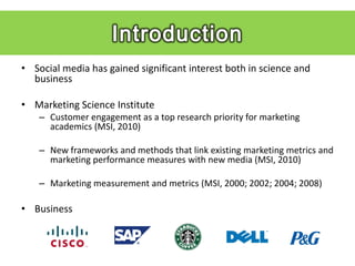 • Social media has gained significant interest both in science and
  business

• Marketing Science Institute
    – Customer engagement as a top research priority for marketing
      academics (MSI, 2010)

    – New frameworks and methods that link existing marketing metrics and
      marketing performance measures with new media (MSI, 2010)

    – Marketing measurement and metrics (MSI, 2000; 2002; 2004; 2008)

• Business
 