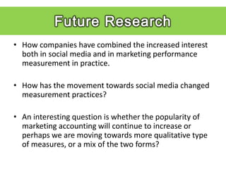 • How companies have combined the increased interest
  both in social media and in marketing performance
  measurement in practice.

• How has the movement towards social media changed
  measurement practices?

• An interesting question is whether the popularity of
  marketing accounting will continue to increase or
  perhaps we are moving towards more qualitative type
  of measures, or a mix of the two forms?
 