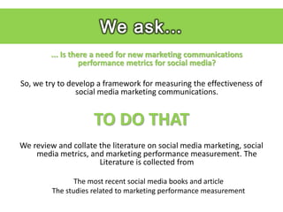 We ask…
         ... Is there a need for new marketing communications
                   performance metrics for social media?

So, we try to develop a framework for measuring the effectiveness of
                social media marketing communications.


                     TO DO THAT
We review and collate the literature on social media marketing, social
    media metrics, and marketing performance measurement. The
                      Literature is collected from

                The most recent social media books and article
         The studies related to marketing performance measurement
 