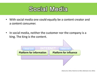 • With social media one could equally be a content creator and
  a content consumer.

• In social media, neither the customer nor the company is a
  king. The king is the content.


             Web 1.0       INTERNET        Web 2.0
         Platform for information   Platform for influence




                                            (Hanna et al. 2011; Parent et al. 2011; Kietzmann et al. 2011)
 