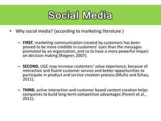 • Why social media? (according to marketing literature )

   – FIRST, marketing communication created by customers has been
     proved to be more credible in customers’ eyes than the messages
     promoted by an organization, and so to have a more powerful impact
     on decision making (Riegner, 2007).

   – SECOND, UGC may increase customers’ value experience, because of
     interactive and fluent customer service and better opportunities to
     participate in product and service creation process (Muñiz and Schau,
     2011).

   – THIRD, active interaction and customer based content creation helps
     companies to build long-term competitive advantages (Parent et al.,
     2011).
 