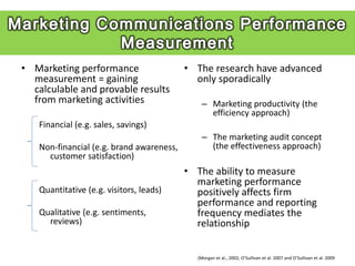 • Marketing performance                   • The research have advanced
  measurement = gaining                     only sporadically
  calculable and provable results
  from marketing activities                   – Marketing productivity (the
                                                efficiency approach)
   Financial (e.g. sales, savings)
                                              – The marketing audit concept
   Non-financial (e.g. brand awareness,         (the effectiveness approach)
     customer satisfaction)
                                          • The ability to measure
                                            marketing performance
   Quantitative (e.g. visitors, leads)      positively affects firm
                                            performance and reporting
   Qualitative (e.g. sentiments,            frequency mediates the
     reviews)                               relationship


                                            (Morgan et al., 2002; O’Sullivan et al. 2007 and O’Sullivan et al. 2009
 