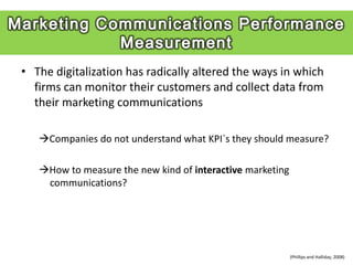 • The digitalization has radically altered the ways in which
  firms can monitor their customers and collect data from
  their marketing communications

   Companies do not understand what KPI`s they should measure?

   How to measure the new kind of interactive marketing
    communications?




                                                           (Phillips and Halliday, 2008)
 
