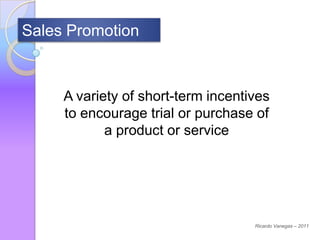 Sales Promotion



     A variety of short-term incentives
     to encourage trial or purchase of
            a product or service




                                    Ricardo Vanegas – 2011
 