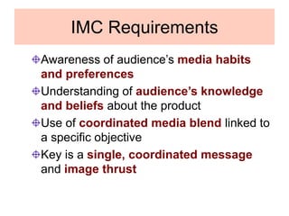 IMC Requirements
Awareness of audience’s media habits
and preferences
Understanding of audience’s knowledge
and beliefs about the product
Use of coordinated media blend linked to
a specific objective
Key is a single, coordinated message
and image thrust
 