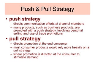 Push & Pull Strategy
• push strategy
– directs communication efforts at channel members
– many products, such as business products, are
promoted with a push strategy, involving personal
selling and use of trade promotions
• pull strategy
– directs promotion at the end consumer
– most consumer products would rely more heavily on a
pull strategy
– where promotion is directed at the consumer to
stimulate demand
 