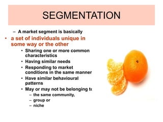 SEGMENTATION
– A market segment is basically
• a set of individuals unique in
some way or the other
• Sharing one or more common
characteristics
• Having similar needs
• Responding to market
conditions in the same manner
• Have similar behavioural
patterns
• May or may not be belonging to
– the same community,
– group or
– niche
 