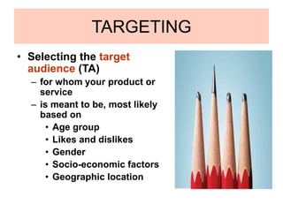 TARGETING
• Selecting the target
audience (TA)
– for whom your product or
service
– is meant to be, most likely
based on
• Age group
• Likes and dislikes
• Gender
• Socio-economic factors
• Geographic location
 