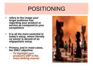 POSITIONING
• refers to the image your
target audience has
regarding your product or
service as compared to your
competitors
• It is all the more essential in
today's setup, where literally
no sector is devoid of an
oligopolistic setup
• Primary, and in most cases,
the ONLY objective:
– To highlight your
product's USP in the
most striking manner
 