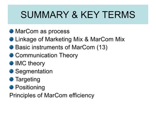 SUMMARY & KEY TERMS
MarCom as process
Linkage of Marketing Mix & MarCom Mix
Basic instruments of MarCom (13)
Communication Theory
IMC theory
Segmentation
Targeting
Positioning
Principles of MarCom efficiency
 