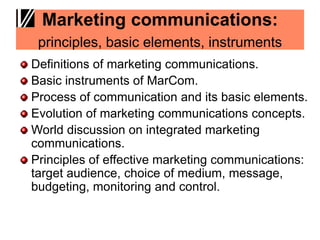 Marketing communications:
principles, basic elements, instruments
Definitions of marketing communications.
Basic instruments of MarCom.
Process of communication and its basic elements.
Evolution of marketing communications concepts.
World discussion on integrated marketing
communications.
Principles of effective marketing communications:
target audience, choice of medium, message,
budgeting, monitoring and control.
 