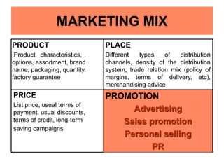 MARKETING MIX
PRODUCT
Product characteristics,
options, assortment, brand
name, packaging, quantity,
factory guarantee
PLACE
Different types of distribution
channels, density of the distribution
system, trade relation mix (policy of
margins, terms of delivery, etc),
merchandising advice
PRICE
List price, usual terms of
payment, usual discounts,
terms of credit, long-term
saving campaigns
PROMOTION
Advertising
Sales promotion
Personal selling
PR
 