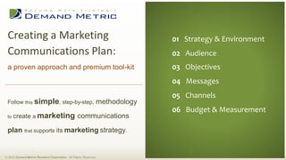 Creating a Marketing                                                           01 Executive Summary
                                                                                 01 Strategy & Environment
 Communications Plan:                                                           02 Situation Analysis
                                                                                 02 Audience
                                                                                03 Planning
 a proven approach and premium tool-kit                                          03 Objectives
                                                                                04 Administration
                                                                                 04 Messages
                                                                                05 Measurement
                                                                                 05 Channels
                                                                                06 Budget
 Follow this simple, step-by-step,                                methodology
                                                                                 06 Budget & Measurement
 to   create a marketing communications

 plan that supports its marketing strategy.


© 2012 Demand Metric Research Corporation. All Rights Reserved.
 