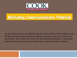 Cook Communications has helped numerous clients achieve their marketing and
PR objectives throughout Rochester, Buffalo, Syracuse, across New York state,
and beyond. We can help you reach your full marketing potential, by delivering
communications that are more powerful, more targeted and more effective.
 