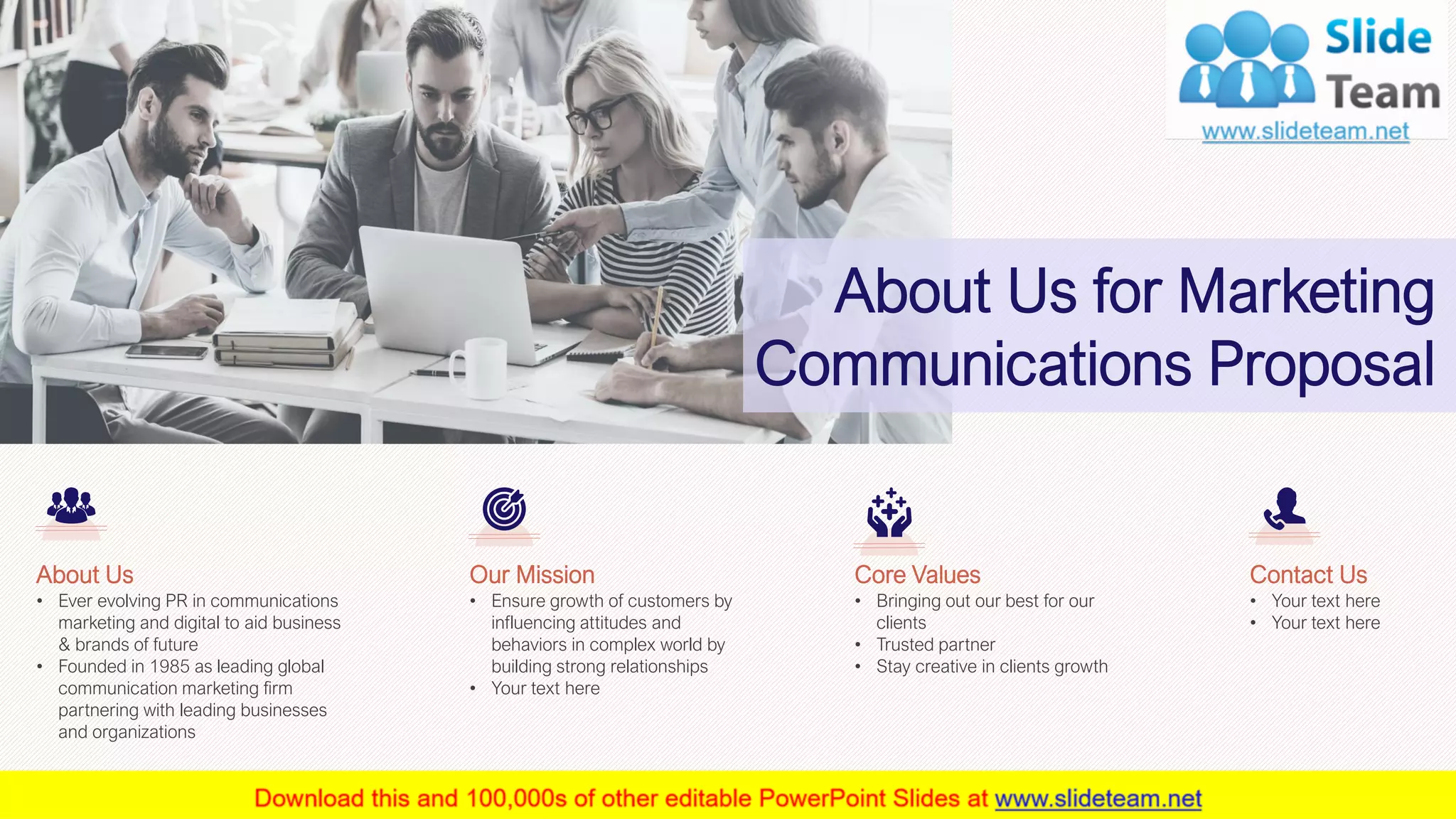 16
• Ever evolving PR in communications
marketing and digital to aid business
& brands of future
• Founded in 1985 as leading global
communication marketing firm
partnering with leading businesses
and organizations
About Us
• Bringing out our best for our
clients
• Trusted partner
• Stay creative in clients growth
Core Values
• Your text here
• Your text here
Contact Us
• Ensure growth of customers by
influencing attitudes and
behaviors in complex world by
building strong relationships
• Your text here
Our Mission
This slide is 100% editable. Adapt it to your needs and capture your audience's attention.
About Us for Marketing
Communications Proposal
 