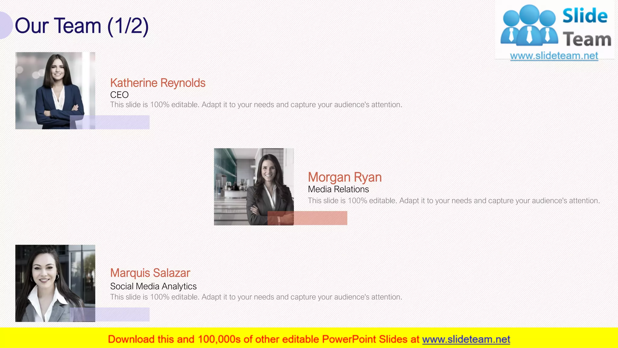 Our Team (1/2)
17
Media Relations
Morgan Ryan
This slide is 100% editable. Adapt it to your needs and capture your audience's attention.
CEO
Katherine Reynolds
This slide is 100% editable. Adapt it to your needs and capture your audience's attention.
Social Media Analytics
Marquis Salazar
This slide is 100% editable. Adapt it to your needs and capture your audience's attention.
 