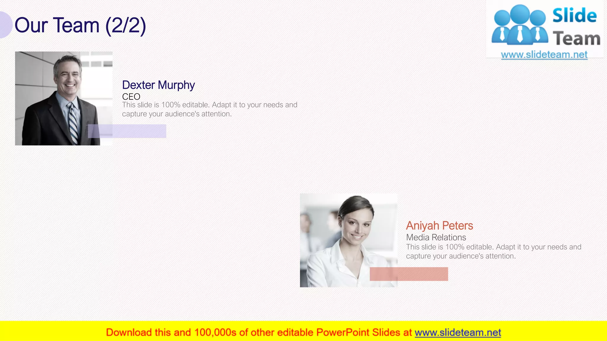 Our Team (2/2)
18
CEO
Dexter Murphy
This slide is 100% editable. Adapt it to your needs and
capture your audience's attention.
Media Relations
Aniyah Peters
This slide is 100% editable. Adapt it to your needs and
capture your audience's attention.
 
