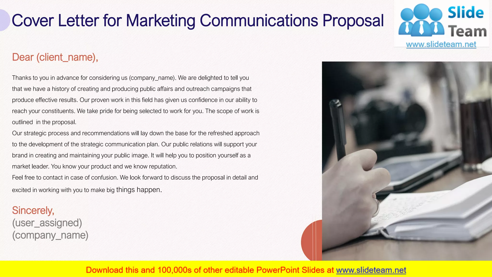 Cover Letter for Marketing Communications Proposal
2
Dear (client_name),
Thanks to you in advance for considering us (company_name). We are delighted to tell you
that we have a history of creating and producing public affairs and outreach campaigns that
produce effective results. Our proven work in this field has given us confidence in our ability to
reach your constituents. We take pride for being selected to work for you. The scope of work is
outlined in the proposal.
Our strategic process and recommendations will lay down the base for the refreshed approach
to the development of the strategic communication plan. Our public relations will support your
brand in creating and maintaining your public image. It will help you to position yourself as a
market leader. You know your product and we know reputation.
Feel free to contact in case of confusion. We look forward to discuss the proposal in detail and
excited in working with you to make big things happen.
Sincerely,
(user_assigned)
(company_name)
 