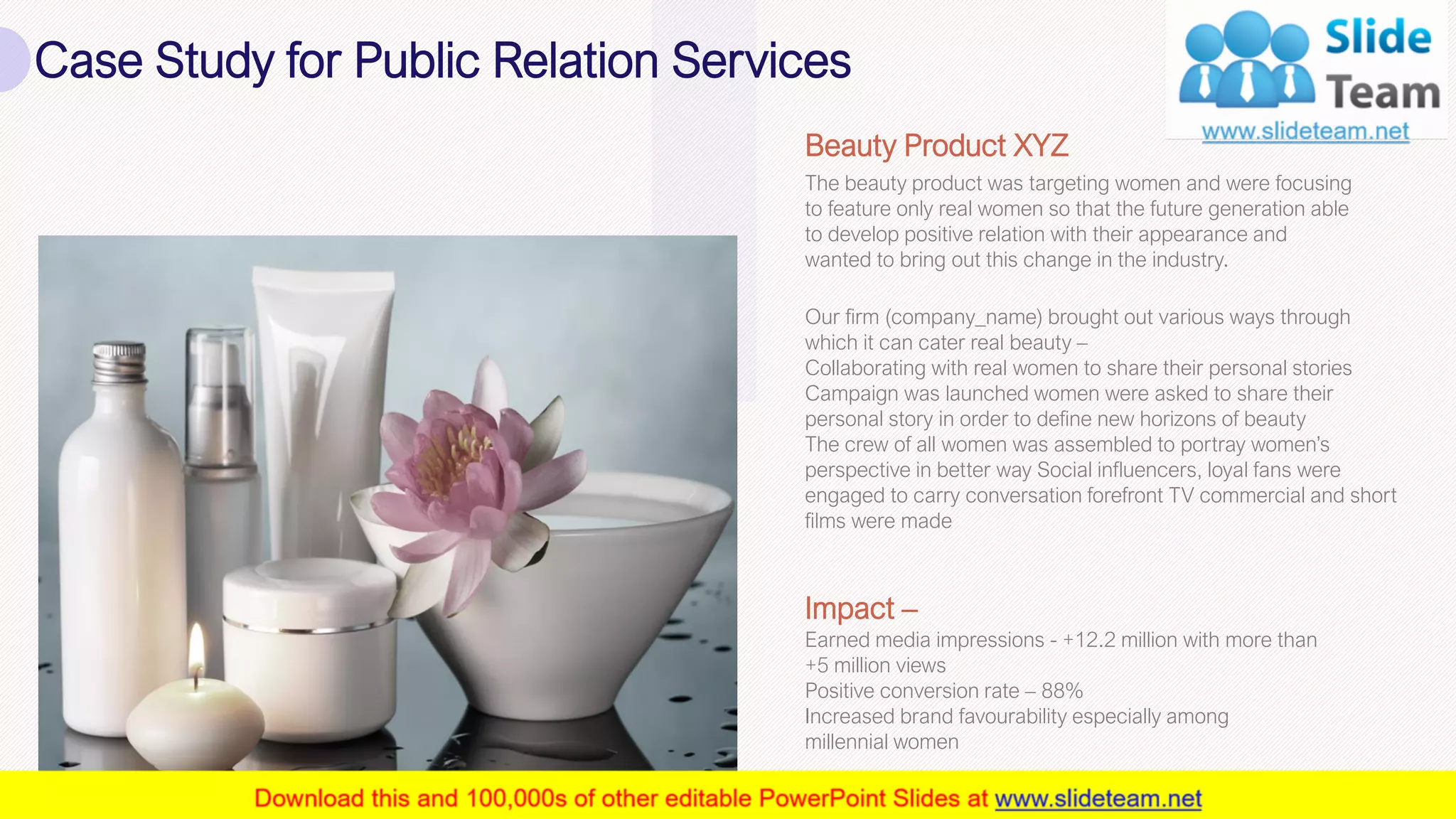 Case Study for Public Relation Services
22
The beauty product was targeting women and were focusing
to feature only real women so that the future generation able
to develop positive relation with their appearance and
wanted to bring out this change in the industry.
Beauty Product XYZ
Our firm (company_name) brought out various ways through
which it can cater real beauty –
Collaborating with real women to share their personal stories
Campaign was launched women were asked to share their
personal story in order to define new horizons of beauty
The crew of all women was assembled to portray women’s
perspective in better way Social influencers, loyal fans were
engaged to carry conversation forefront TV commercial and short
films were made
Earned media impressions - +12.2 million with more than
+5 million views
Positive conversion rate – 88%
Increased brand favourability especially among
millennial women
Impact –
This slide is 100% editable. Adapt it to your needs and capture your audience's attention.
 
