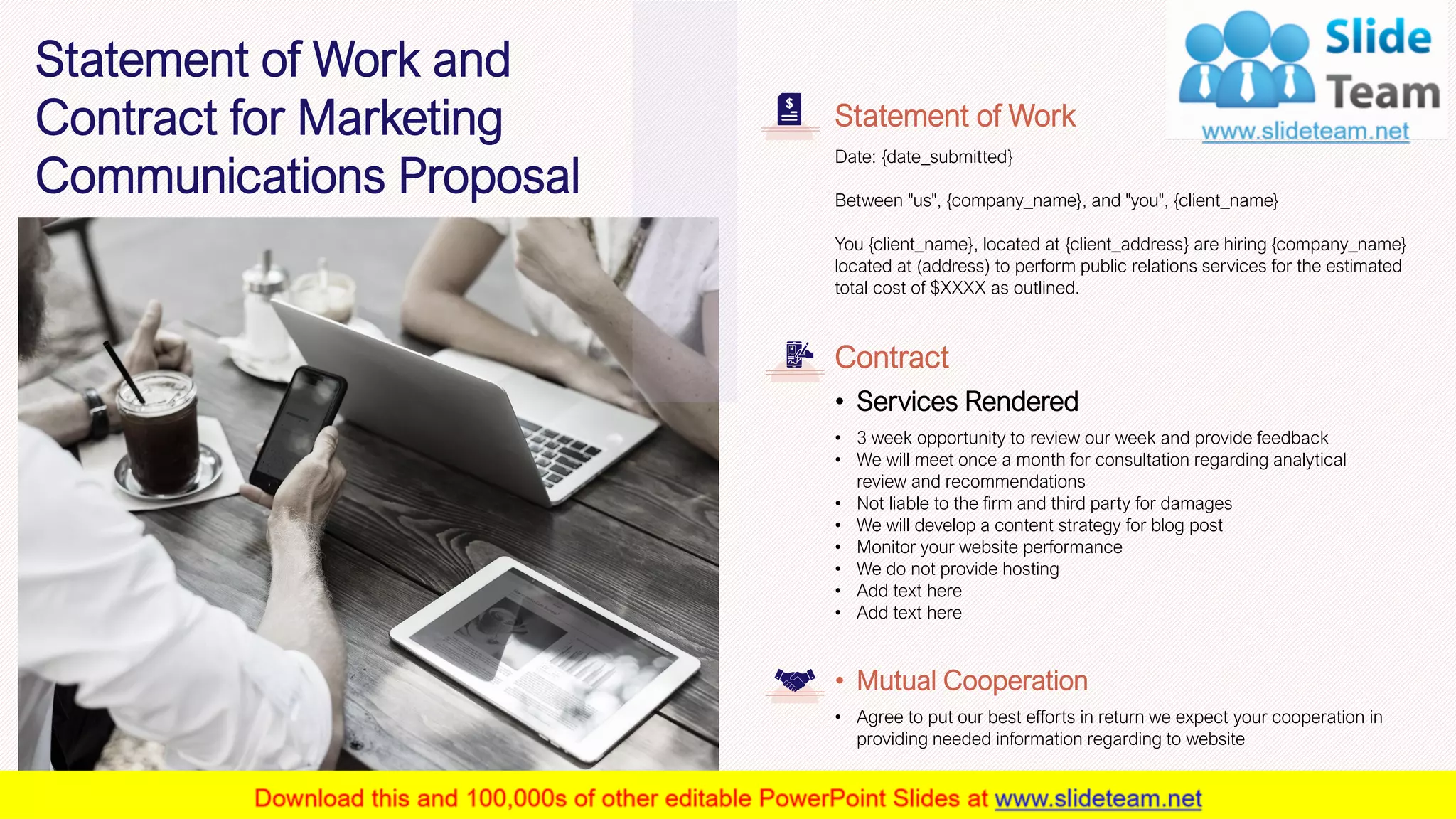 24
Date: {date_submitted}
Between "us", {company_name}, and "you", {client_name}
You {client_name}, located at {client_address} are hiring {company_name}
located at (address) to perform public relations services for the estimated
total cost of $XXXX as outlined.
Statement of Work
• 3 week opportunity to review our week and provide feedback
• We will meet once a month for consultation regarding analytical
review and recommendations
• Not liable to the firm and third party for damages
• We will develop a content strategy for blog post
• Monitor your website performance
• We do not provide hosting
• Add text here
• Add text here
Contract
• Services Rendered
• Agree to put our best efforts in return we expect your cooperation in
providing needed information regarding to website
• Mutual Cooperation
This slide is 100% editable. Adapt it to your needs and capture your audience's attention.
Statement of Work and
Contract for Marketing
Communications Proposal
 