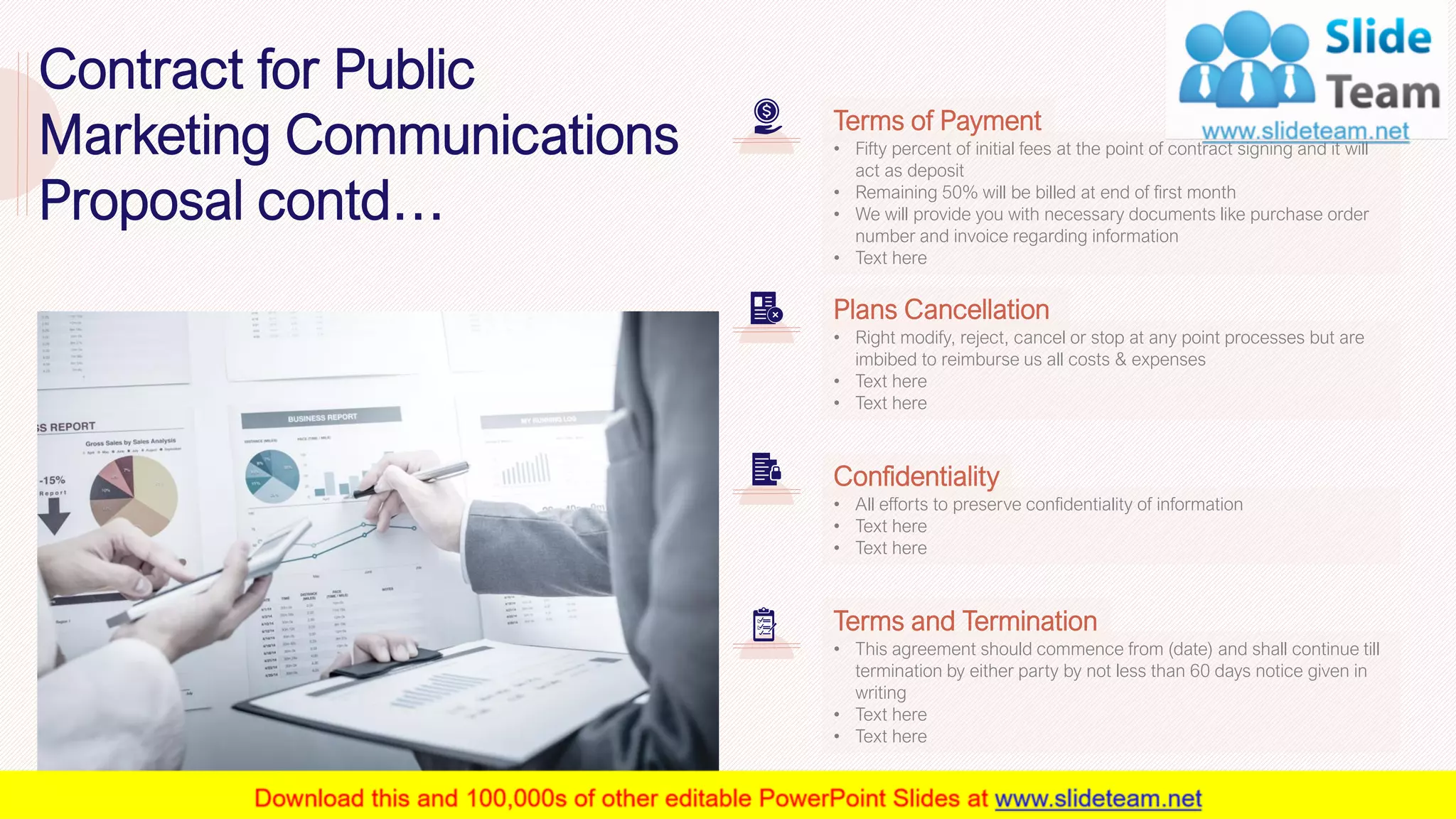 • Fifty percent of initial fees at the point of contract signing and it will
act as deposit
• Remaining 50% will be billed at end of first month
• We will provide you with necessary documents like purchase order
number and invoice regarding information
• Text here
Terms of Payment
• Right modify, reject, cancel or stop at any point processes but are
imbibed to reimburse us all costs & expenses
• Text here
• Text here
Plans Cancellation
• All efforts to preserve confidentiality of information
• Text here
• Text here
Confidentiality
• This agreement should commence from (date) and shall continue till
termination by either party by not less than 60 days notice given in
writing
• Text here
• Text here
Terms and Termination
25This slide is 100% editable. Adapt it to your needs and capture your audience's attention.
Contract for Public
Marketing Communications
Proposal contd…
 