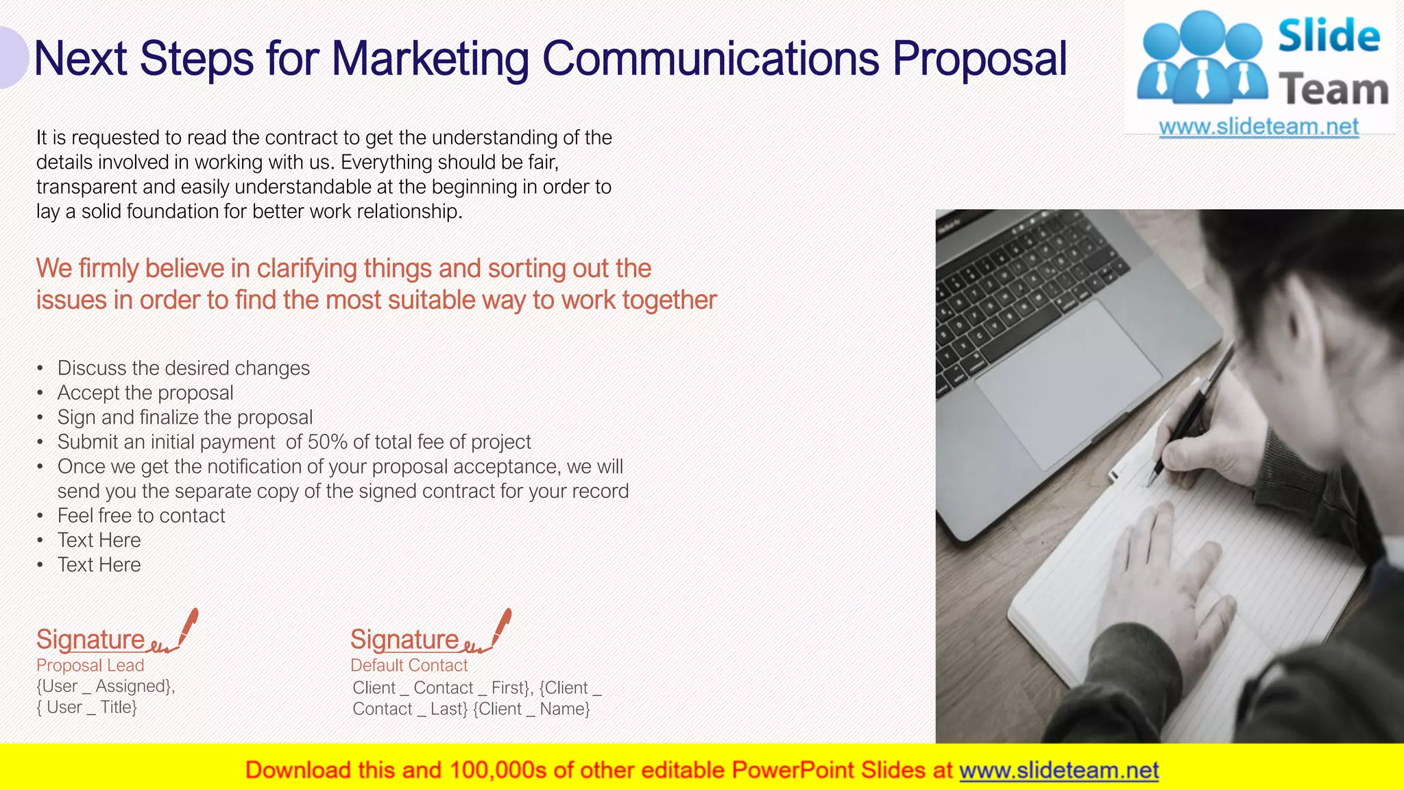 Next Steps for Marketing Communications Proposal
27
It is requested to read the contract to get the understanding of the
details involved in working with us. Everything should be fair,
transparent and easily understandable at the beginning in order to
lay a solid foundation for better work relationship.
• Discuss the desired changes
• Accept the proposal
• Sign and finalize the proposal
• Submit an initial payment of 50% of total fee of project
• Once we get the notification of your proposal acceptance, we will
send you the separate copy of the signed contract for your record
• Feel free to contact
• Text Here
• Text Here
We firmly believe in clarifying things and sorting out the
issues in order to find the most suitable way to work together
Signature
Proposal Lead
{User _ Assigned},
{ User _ Title}
Signature
Default Contact
Client _ Contact _ First}, {Client _
Contact _ Last} {Client _ Name}
This slide is 100% editable. Adapt it to your needs and capture your audience's attention.
 