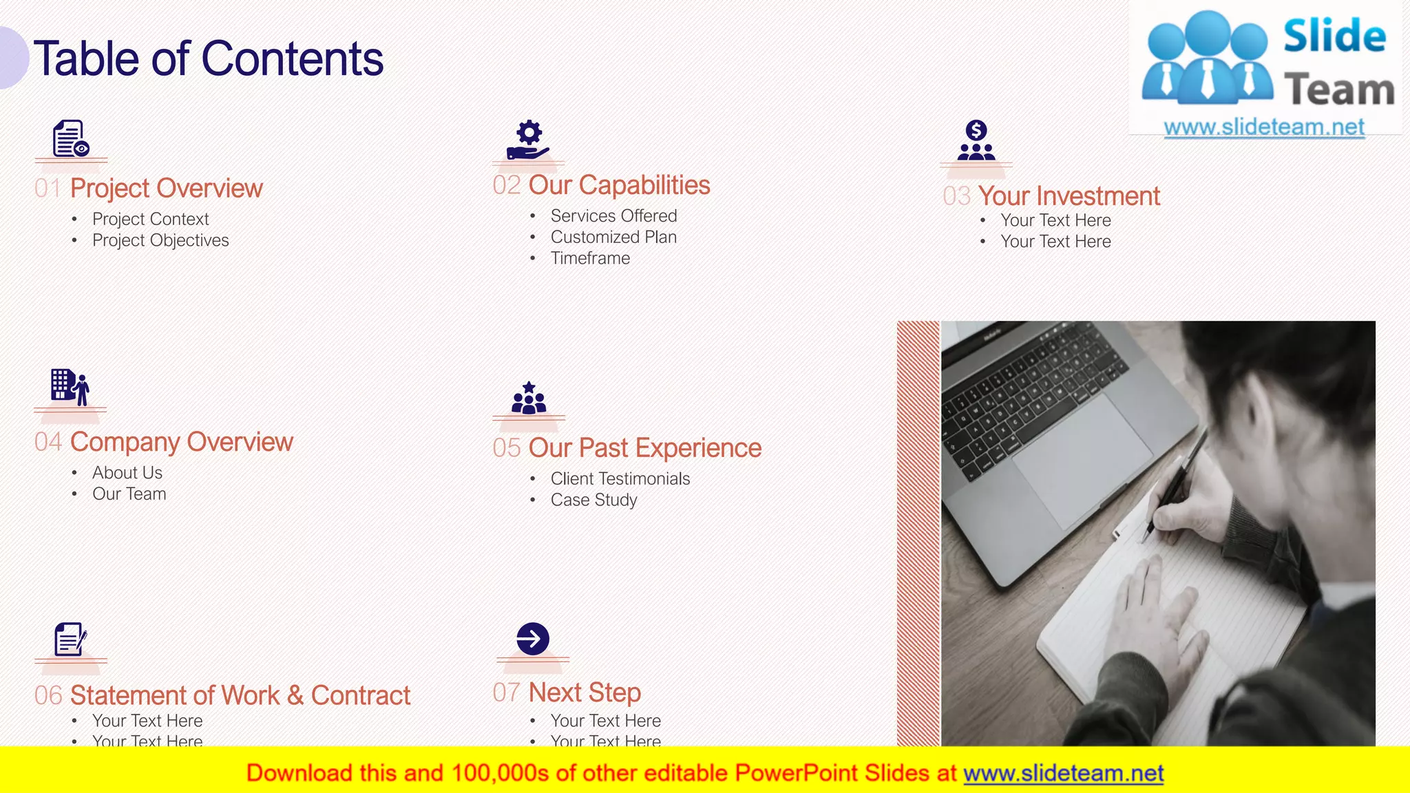 Table of Contents
3
• Project Context
• Project Objectives
01 Project Overview
• Your Text Here
• Your Text Here
03 Your Investment
• Services Offered
• Customized Plan
• Timeframe
02 Our Capabilities
• About Us
• Our Team
04 Company Overview
• Client Testimonials
• Case Study
05 Our Past Experience
• Your Text Here
• Your Text Here
06 Statement of Work & Contract
• Your Text Here
• Your Text Here
07 Next Step
 