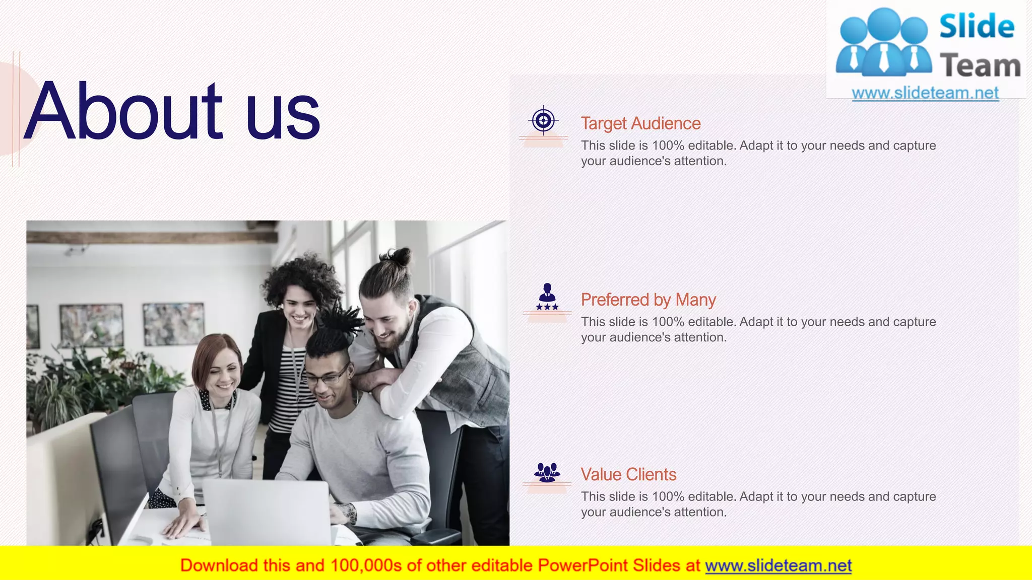 31
About us This slide is 100% editable. Adapt it to your needs and capture
your audience's attention.
Target Audience
This slide is 100% editable. Adapt it to your needs and capture
your audience's attention.
Preferred by Many
This slide is 100% editable. Adapt it to your needs and capture
your audience's attention.
Value Clients
 