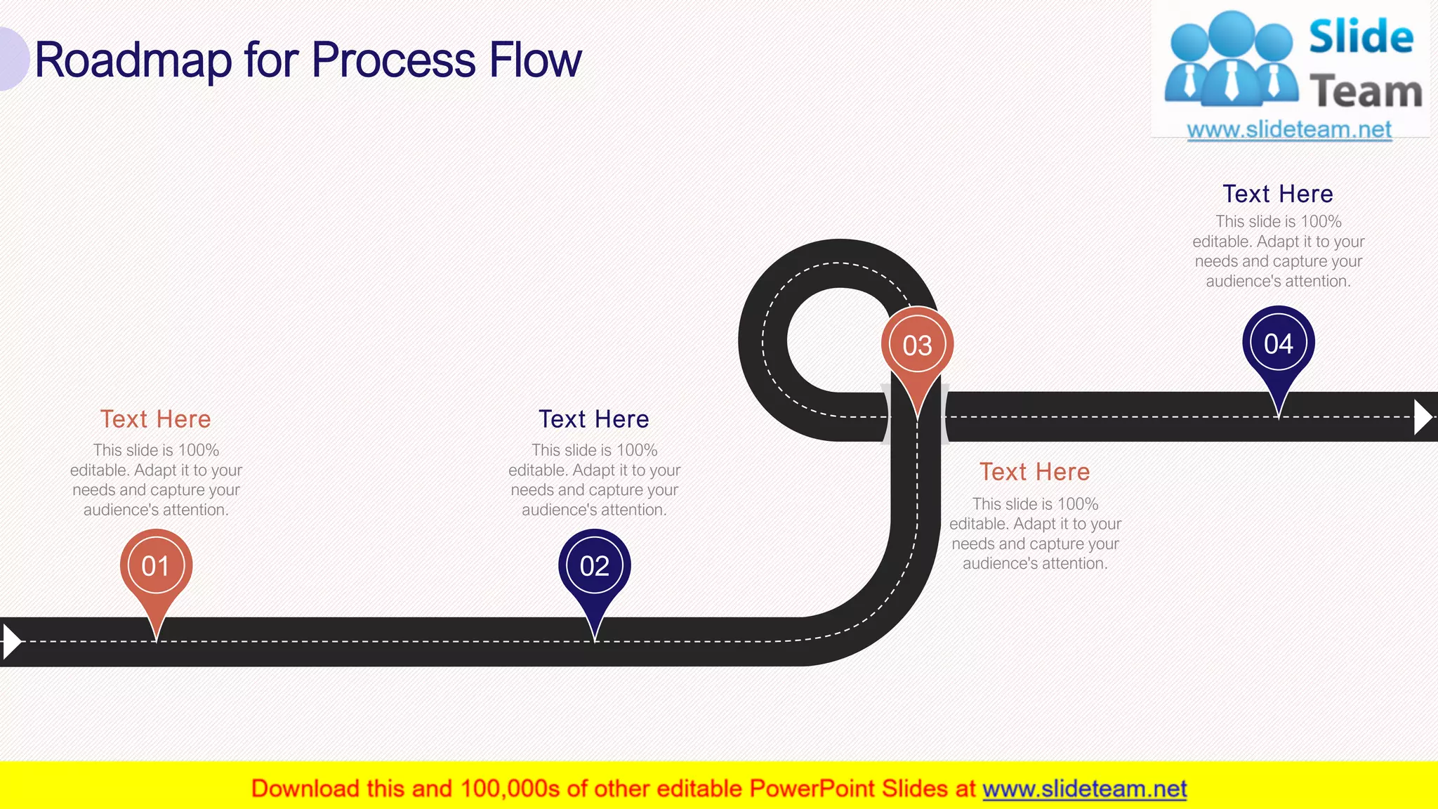 32
01 02
03 04
Text Here
This slide is 100%
editable. Adapt it to your
needs and capture your
audience's attention.
Text Here
This slide is 100%
editable. Adapt it to your
needs and capture your
audience's attention.
Text Here
This slide is 100%
editable. Adapt it to your
needs and capture your
audience's attention.
Text Here
This slide is 100%
editable. Adapt it to your
needs and capture your
audience's attention.
Roadmap for Process Flow
 