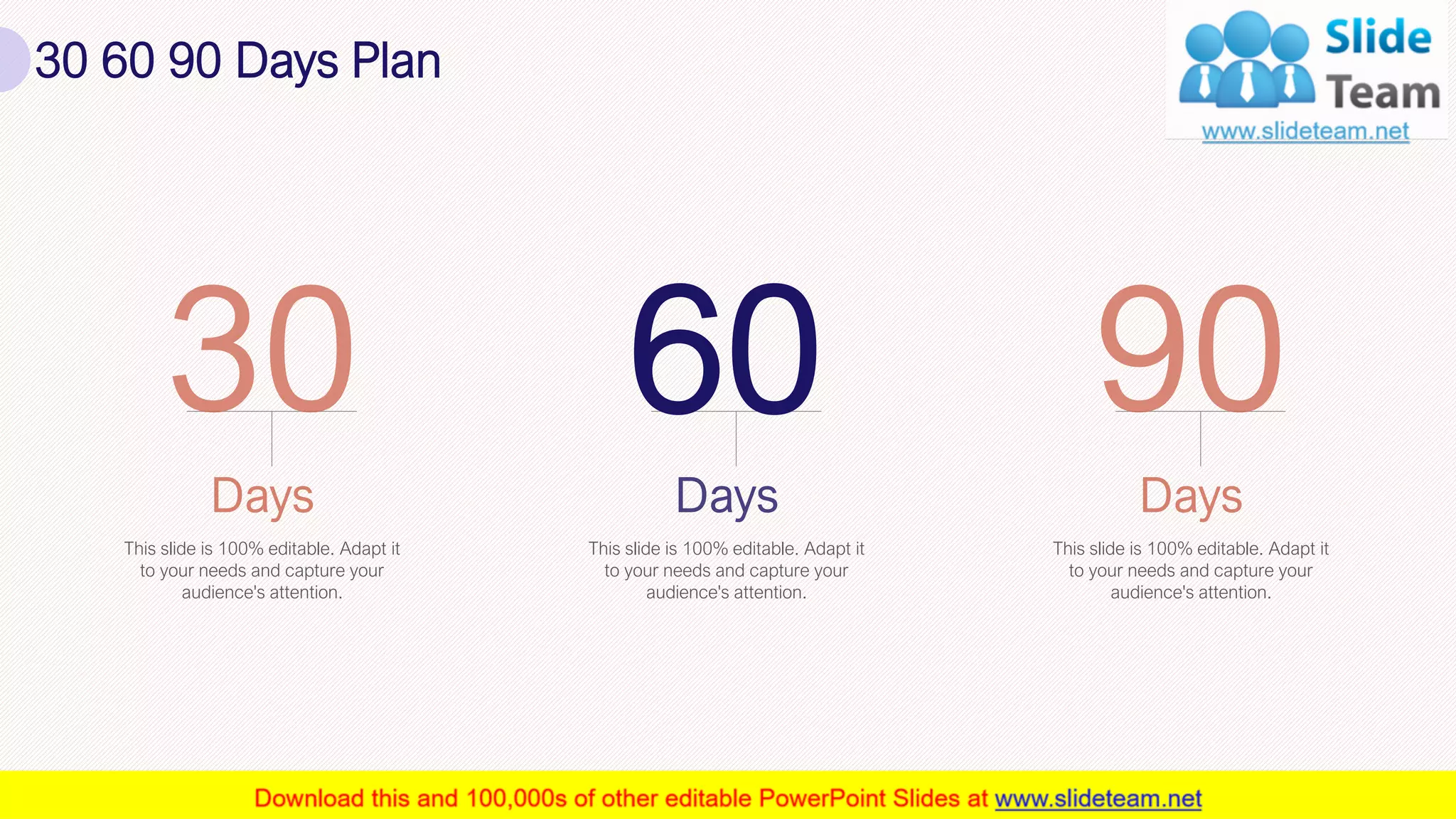 30 60 90 Days Plan
33
This slide is 100% editable. Adapt it
to your needs and capture your
audience's attention.
60
This slide is 100% editable. Adapt it
to your needs and capture your
audience's attention.
This slide is 100% editable. Adapt it
to your needs and capture your
audience's attention.
 