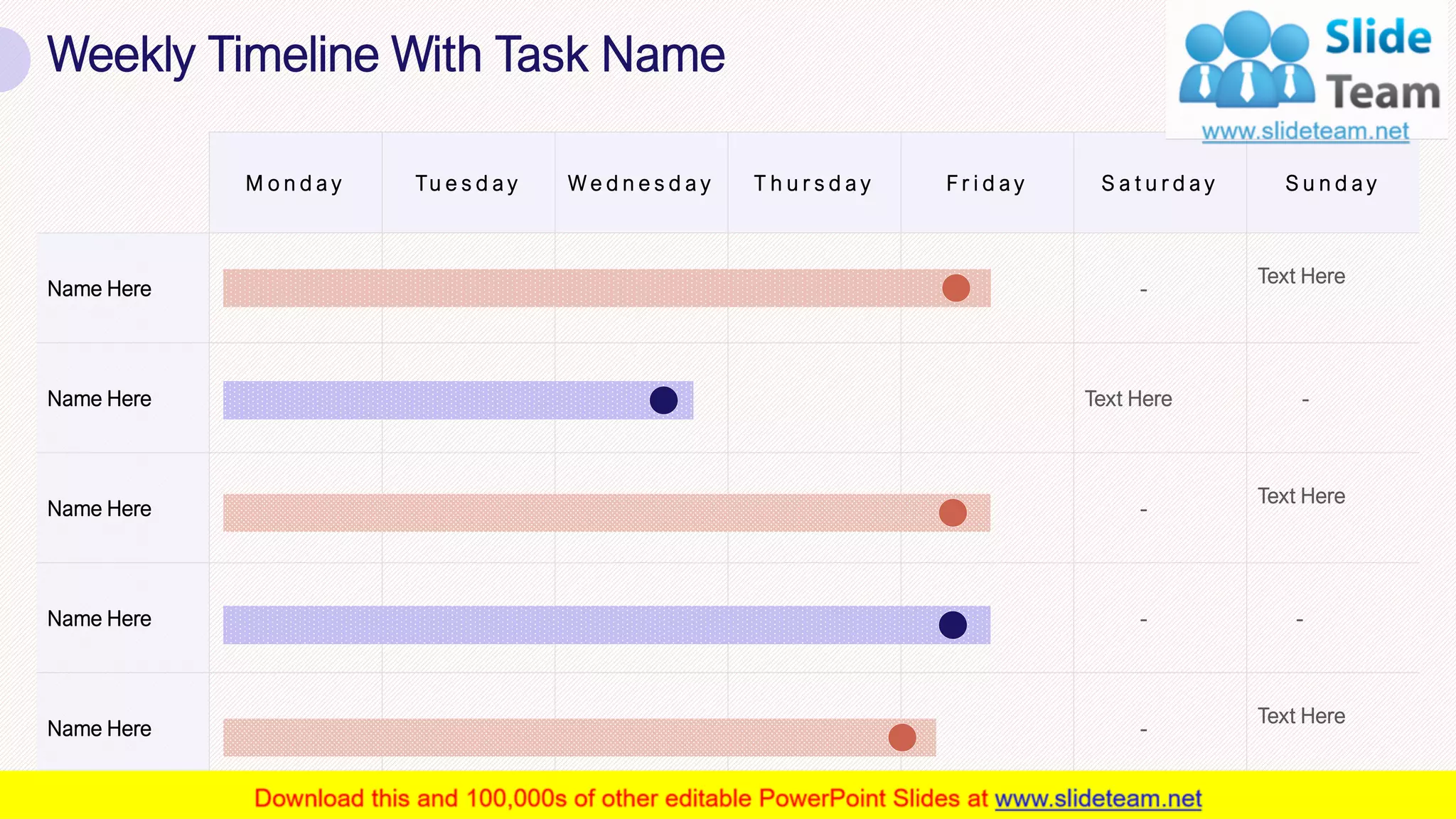 M o n d a y Tu e s d a y W e d n e s d a y T h u r s d a y F r i d a y S a t u r d a y S u n d a y
Name Here -
Text Here
Name Here Text Here -
Name Here -
Text Here
Name Here - -
Name Here -
Text Here
Weekly Timeline With Task Name
34
 