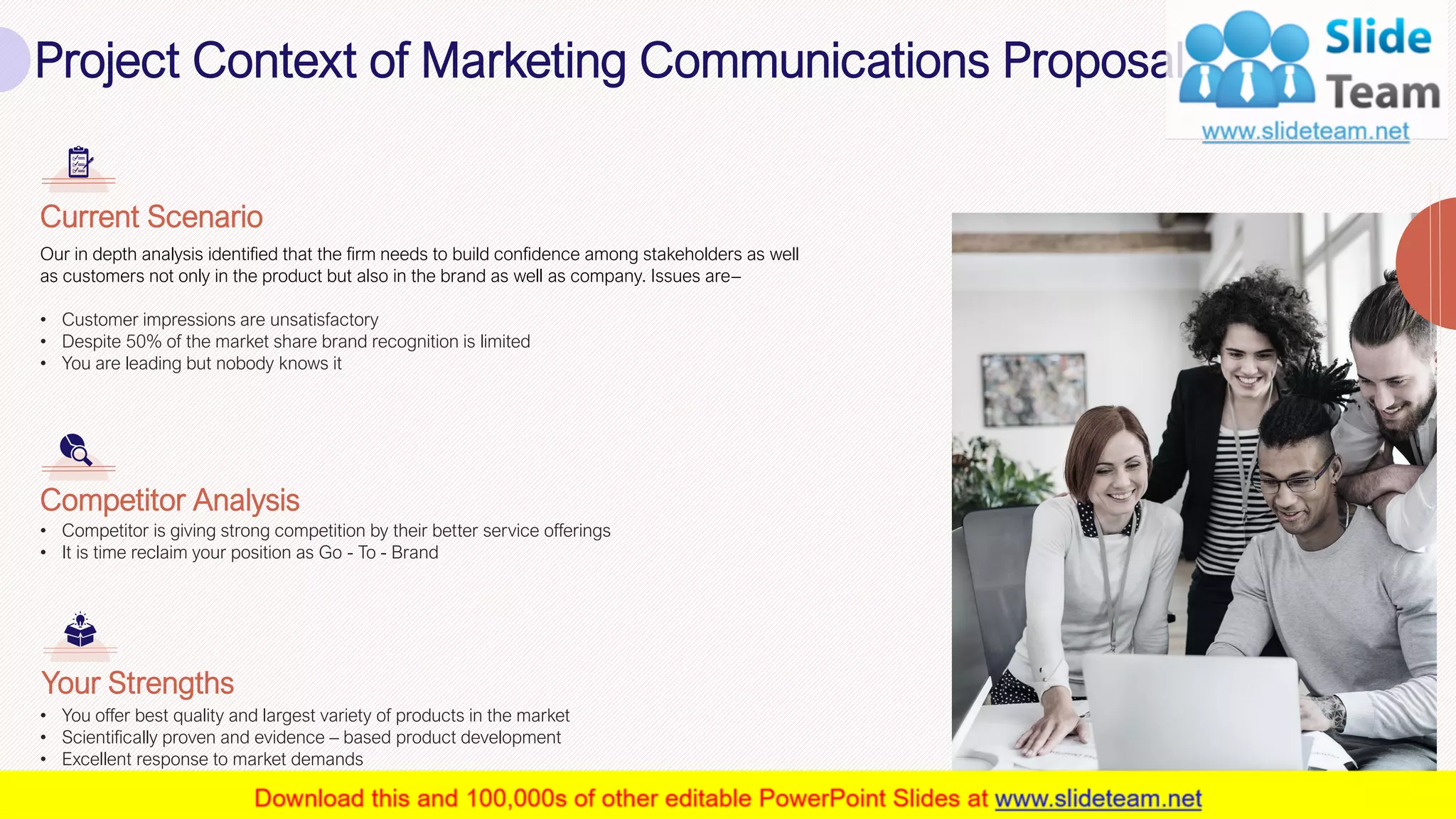 Project Context of Marketing Communications Proposal
5
Our in depth analysis identified that the firm needs to build confidence among stakeholders as well
as customers not only in the product but also in the brand as well as company. Issues are–
• Customer impressions are unsatisfactory
• Despite 50% of the market share brand recognition is limited
• You are leading but nobody knows it
Current Scenario
• Competitor is giving strong competition by their better service offerings
• It is time reclaim your position as Go - To - Brand
Competitor Analysis
• You offer best quality and largest variety of products in the market
• Scientifically proven and evidence – based product development
• Excellent response to market demands
Your Strengths
This slide is 100% editable. Adapt it to your needs and capture your audience's attention.
 