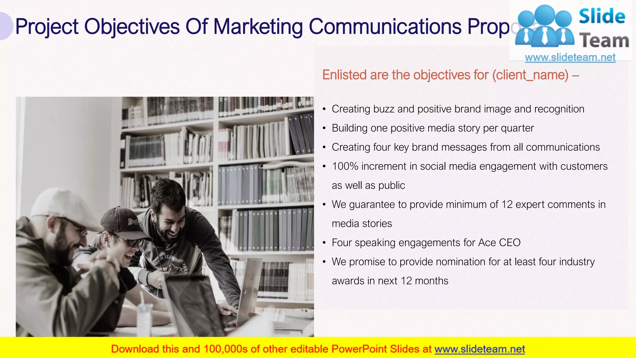 Project Objectives Of Marketing Communications Proposal
6
Enlisted are the objectives for (client_name) –
• Creating buzz and positive brand image and recognition
• Building one positive media story per quarter
• Creating four key brand messages from all communications
• 100% increment in social media engagement with customers
as well as public
• We guarantee to provide minimum of 12 expert comments in
media stories
• Four speaking engagements for Ace CEO
• We promise to provide nomination for at least four industry
awards in next 12 months
This slide is 100% editable. Adapt it to your needs and capture your audience's attention.
 