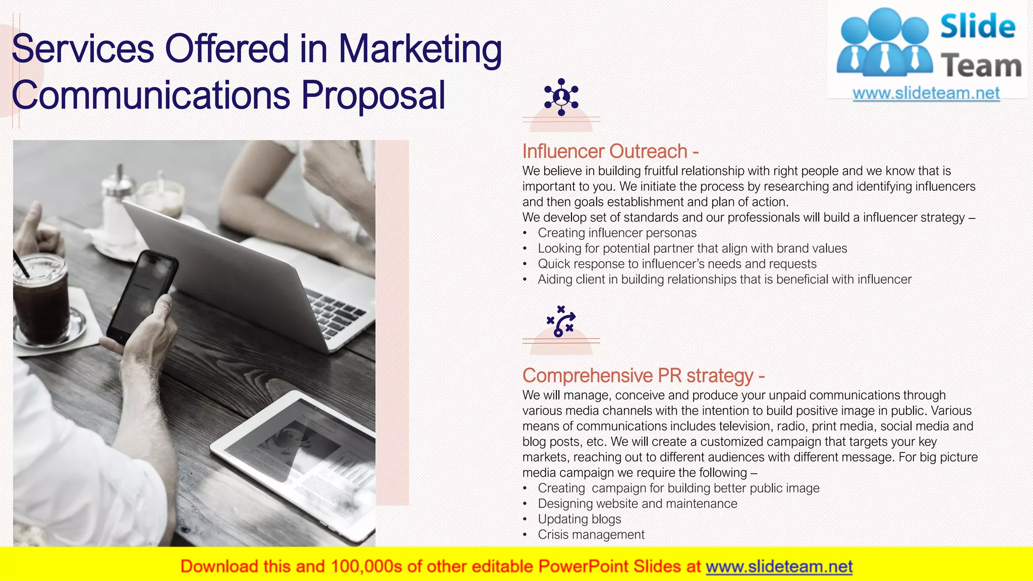 8
Influencer Outreach -
We believe in building fruitful relationship with right people and we know that is
important to you. We initiate the process by researching and identifying influencers
and then goals establishment and plan of action.
We develop set of standards and our professionals will build a influencer strategy –
• Creating influencer personas
• Looking for potential partner that align with brand values
• Quick response to influencer’s needs and requests
• Aiding client in building relationships that is beneficial with influencer
Comprehensive PR strategy -
We will manage, conceive and produce your unpaid communications through
various media channels with the intention to build positive image in public. Various
means of communications includes television, radio, print media, social media and
blog posts, etc. We will create a customized campaign that targets your key
markets, reaching out to different audiences with different message. For big picture
media campaign we require the following –
• Creating campaign for building better public image
• Designing website and maintenance
• Updating blogs
• Crisis management
This slide is 100% editable. Adapt it to your needs and capture your audience's attention.
Services Offered in Marketing
Communications Proposal
 