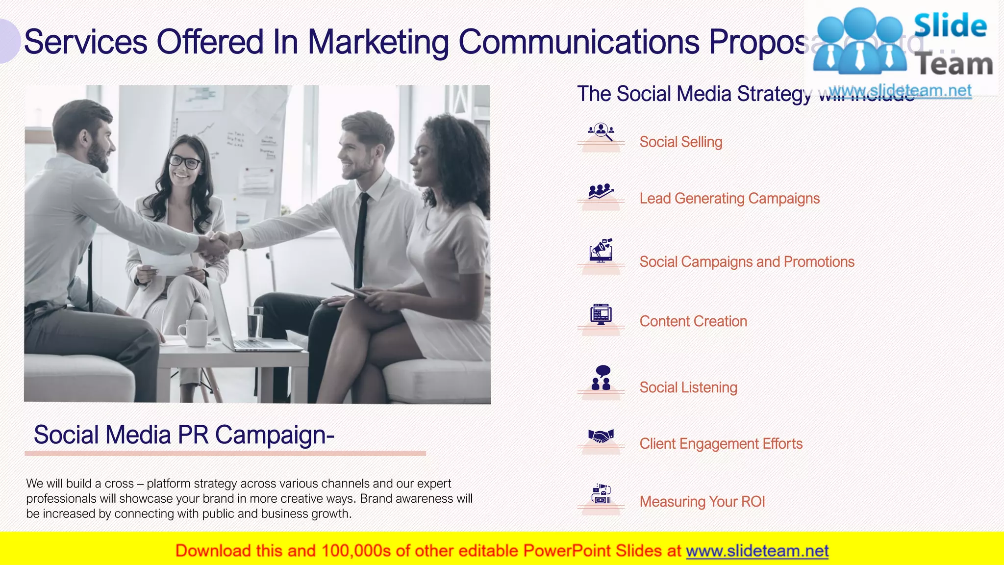 Services Offered In Marketing Communications Proposal contd…
9
Social Media PR Campaign-
We will build a cross – platform strategy across various channels and our expert
professionals will showcase your brand in more creative ways. Brand awareness will
be increased by connecting with public and business growth.
The Social Media Strategy will include-
Social Selling
Lead Generating Campaigns
Measuring Your ROI
Client Engagement Efforts
Social Listening
Content Creation
Social Campaigns and Promotions
This slide is 100% editable. Adapt it to your needs and capture your audience's attention.
 