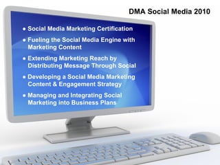 DMA Social Media 2010

● Social Media Marketing Certification
● Fueling the Social Media Engine with
  Marketing Content
● Extending Marketing Reach by
  Distributing Message Through Social
● Developing a Social Media Marketing
  Content & Engagement Strategy
● Managing and Integrating Social
  Marketing into Business Plans
 