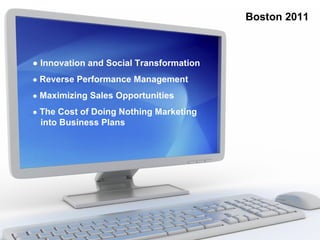 Boston 2011



● Innovation and Social Transformation
● Reverse Performance Management

● Maximizing Sales Opportunities

● The Cost of Doing Nothing Marketing
 into Business Plans
 