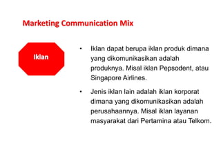 Marketing Communication Mix
Iklan
• Iklan dapat berupa iklan produk dimana
yang dikomunikasikan adalah
produknya. Misal iklan Pepsodent, atau
Singapore Airlines.
• Jenis iklan lain adalah iklan korporat
dimana yang dikomunikasikan adalah
perusahaannya. Misal iklan layanan
masyarakat dari Pertamina atau Telkom.
 