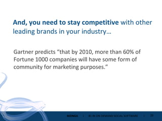 And, you need to stay competitive  with other leading brands in your industry… Gartner predicts “that by 2010, more than 60% of Fortune 1000 companies will have some form of community for marketing purposes.”  