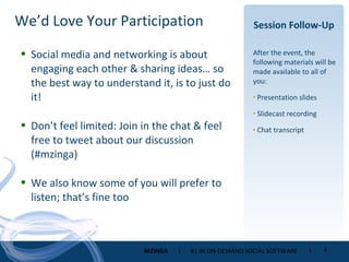 Session Follow-Up After the event, the following materials will be made available to all of you: Presentation slides Slidecast recording Chat transcript Social media and networking is about engaging each other & sharing ideas… so the best way to understand it, is to just do it! Don’t feel limited: Join in the chat & feel free to tweet about our discussion (#mzinga) We also know some of you will prefer to listen; that’s fine too We’d Love Your Participation 