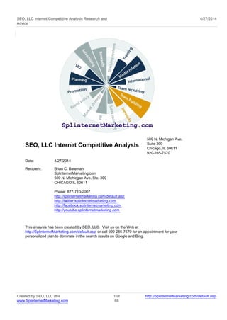 SEO, LLC Internet Competitive Analysis Research and
Advice
4/27/2014
SEO, LLC Internet Competitive Analysis
500 N. Michigan Ave.
Suite 300
Chicago, IL 60611
920-285-7570
Date: 4/27/2014
Recipient: Brian C. Bateman
SplinternetMarketing.com
500 N. Michicgan Ave. Ste. 300
CHICAGO IL 60611
Phone: 877-710-2007
http://splinternetmarketing.com/default.asp
http://twitter.splinternetmarketing.com
http://facebook.splinternetmarketing.com
http://youtube.splinternetmarketing.com
This analysis has been created by SEO, LLC. Visit us on the Web at
http://SplinternetMarketing.com/default.asp or call 920-285-7570 for an appointment for your
personalized plan to dominate in the search results on Google and Bing.
Created by SEO, LLC dba
www.SplinternetMarketing.com
1 of
68
http://SplinternetMarketing.com/default.asp
 