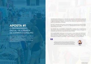 57
APOSTA #1
O PROTAGONISMO
DIGITAL NA JORNADA
DE COMPRA E CONSUMO 56
A jornada de compra e consumo está cada vez
mais complexa, exigindo a máxima integração de
todos os pontos de contato. O digital desempenha
um papel protagonista na integração entre os
meios, sendo o investimento com a maior intenção
de alocação em 2017.
Marketing Compass®
Considerando o otimismo e a intenção em apostar o crescimento a partir de
investimentos em marketing e comunicação, mais do que nunca anunciantes
e agências precisam mapear a mudança nos hábitos em períodos de crise e
ajustar sua estratégia à realidade.
Em 2017, a grande aposta será a maximização do entendimento das jornadas
de compra e consumo, para instaurar um diálogo personalizado e uma maior
segmentação das ações.
Na avaliação dos entrevistados, compreender o público-alvo é fundamental
não só para o desenvolvimento de produtos, mas também para a produção de
conteúdo, que orientará a aquisição de novos clientes.
Se na publicidade tradicional os anunciantes e suas marcas se mantinham
mais distantes do seu público, a era digital revelou a importância do diálogo.
Esse movimento tende a estabelecer e promover uma segmentação rica - e
suportada por dados e criatividade - com os shoppers e os consumidores.
57
Neste ano, é preciso continuar a investir, principalmente na
“descodificação”do novo consumidor brasileiro: um consumidor
mais racional e muito mais crítico, mas que está disposto a
pagar mais quando existe uma equação de valor que justifique.
Daniela Cachich
Pepsico
 