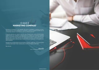 7
O QUE É
MARKETING COMPASS®
Marketing Compass® é um estudo que busca investigar e analisar as movi-
mentações dos investimentos em marketing no Brasil e mapear tendências na
composição desses investimentos para um futuro próximo.
O estudo percorre um valioso caminho de entendimento mais profundo sobre
investimentos em marketing, apresentando um balanço do mercado brasileiro
sobre as principais escolhas realizadas pelos anunciantes em 2016, identificando
apostas para o uso mais eficiente do orçamento em 2017 e trazendo recomen-
dações que possam orientar esses investimentos no desafiador e competitivo ce-
nário brasileiro.
Pautada nas contribuições de anunciantes, veículos e agências, a Croma acredita
contribuir para trazer maior clareza para a melhor tomada de decisões.
Boa leitura!
Edmar Bulla
CEO | Croma Marketing Solutions
Marketing Compass®
6 7
 