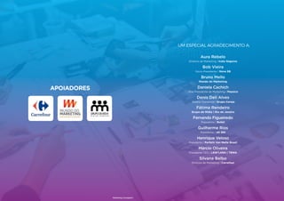 93
APOIADORES
Marketing Compass®
92
Um especial agradecimento a:
Aura Rebelo
Diretora de Marketing | Icatu Seguros
Bob Vieira
Sócio-Presidente | Nova SB
Bruno Mello
Mundo do Marketing
Daniela Cachich
Vice-Presidente de Marketing | Pepsico
Denis Deli Alves
Diretor Comercial | Grupo Cereja
Fátima Rendeiro
Grupo de Mídia | Rio de Janeiro
Fernando Figueiredo
Presidente | Bullet
Guilherme Rios
Presidente | AS 365
Henrique Veloso
Presidente | Perfetti Van Melle Brasil
Márcio Oliveira
Presidente CEO | LEW’LARA | TBWA
Silvana Balbo
Diretora de Marketing | Carrefour
93
 