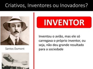 Criativos, Inventores ou Inovadores?
Santos Dumont
INVENTOR
Inventou o avião, mas ele só
carregava o próprio inventor, ou
seja, não deu grande resultado
para a sociedade
 