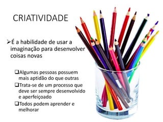 CRIATIVIDADE
É a habilidade de usar a
imaginação para desenvolver
coisas novas
Algumas pessoas possuem
mais aptidão do que outras
Trata-se de um processo que
deve ser sempre desenvolvido
e aperfeiçoado
Todos podem aprender e
melhorar
 