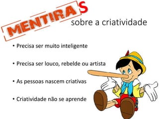 sobre a criatividade
• Precisa ser muito inteligente
• Precisa ser louco, rebelde ou artista
• As pessoas nascem criativas
• Criatividade não se aprende
 