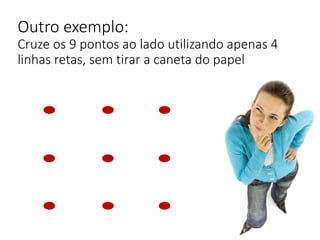 Outro exemplo:
Cruze os 9 pontos ao lado utilizando apenas 4
linhas retas, sem tirar a caneta do papel
 