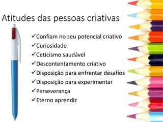 Atitudes das pessoas criativas
Confiam no seu potencial criativo
Curiosidade
Ceticismo saudável
Descontentamento criativo
Disposição para enfrentar desafios
Disposição para experimentar
Perseverança
Eterno aprendiz
 